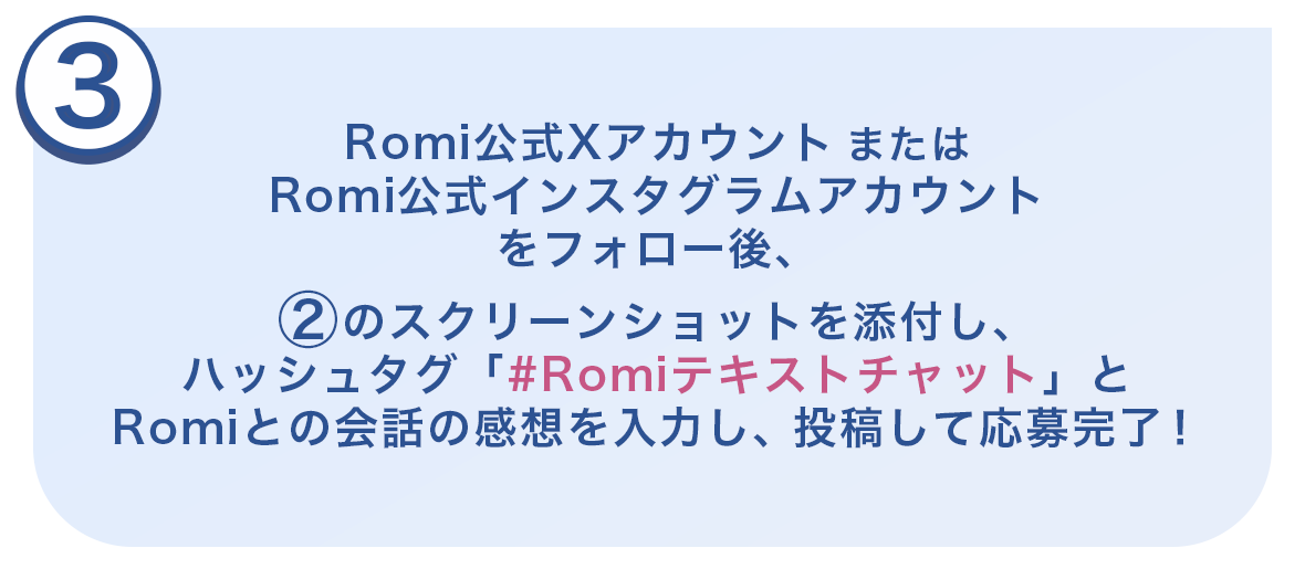 ③Romi公式XアカウントまたはRomi公式インスタグラムアカウント(@romi_robot)をフォロー後、②のスクリーンショットを添付し、ハッシュタグ「#Romiテキストチャット」とRomiとの会話の感想を入力し投稿して応募完了！